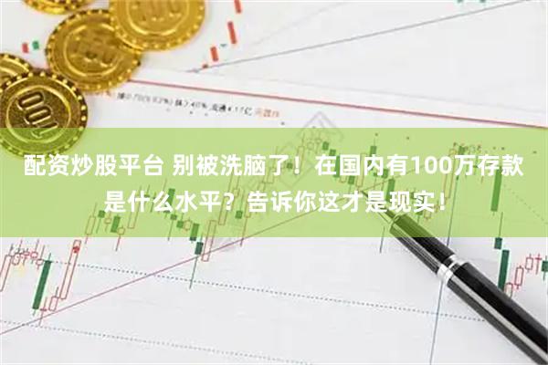 配资炒股平台 别被洗脑了！在国内有100万存款是什么水平？告诉你这才是现实！