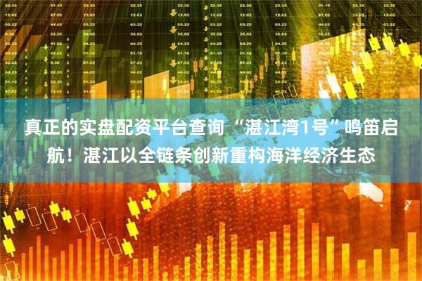 真正的实盘配资平台查询 “湛江湾1号”鸣笛启航！湛江以全链条创新重构海洋经济生态