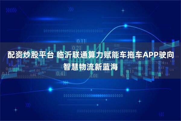 配资炒股平台 临沂联通算力赋能车拖车APP驶向智慧物流新蓝海
