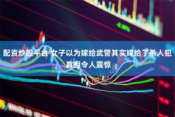 配资炒股平台 女子以为嫁给武警其实嫁给了杀人犯 真相令人震惊
