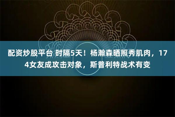 配资炒股平台 时隔5天！杨瀚森晒照秀肌肉，174女友成攻击对象，斯普利特战术有变