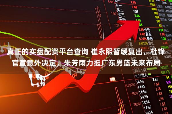 真正的实盘配资平台查询 崔永熙暂缓复出，杜锋官宣意外决定，朱芳雨力挺广东男篮未来布局
