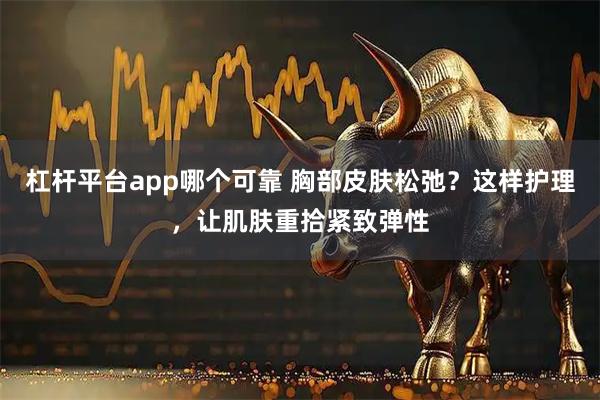 杠杆平台app哪个可靠 胸部皮肤松弛？这样护理，让肌肤重拾紧致弹性