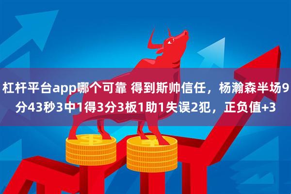 杠杆平台app哪个可靠 得到斯帅信任，杨瀚森半场9分43秒3中1得3分3板1助1失误2犯，正负值+3