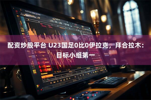 配资炒股平台 U23国足0比0伊拉克，拜合拉木：目标小组第一