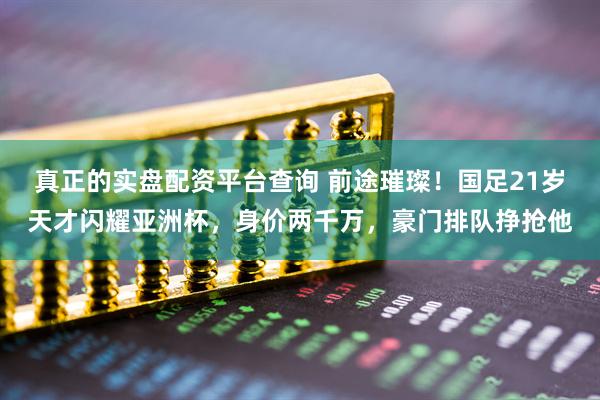 真正的实盘配资平台查询 前途璀璨！国足21岁天才闪耀亚洲杯，身价两千万，豪门排队挣抢他