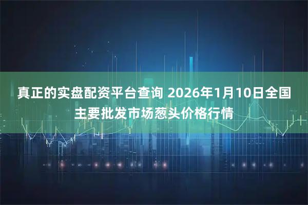 真正的实盘配资平台查询 2026年1月10日全国主要批发市场葱头价格行情