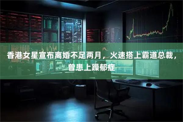 香港女星宣布离婚不足两月，火速搭上霸道总裁，曾患上躁郁症