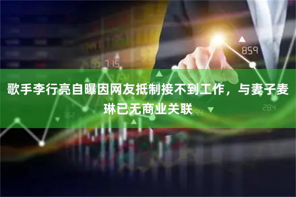歌手李行亮自曝因网友抵制接不到工作，与妻子麦琳已无商业关联
