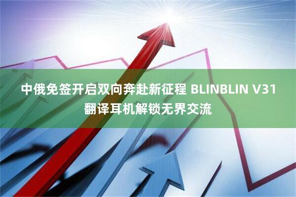 中俄免签开启双向奔赴新征程 BLINBLIN V31翻译耳机解锁无界交流