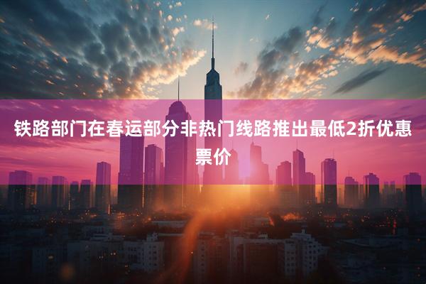 铁路部门在春运部分非热门线路推出最低2折优惠票价