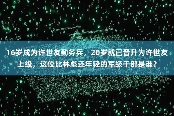 16岁成为许世友勤务兵，20岁就已晋升为许世友上级，这位比林彪还年轻的军级干部是谁？
