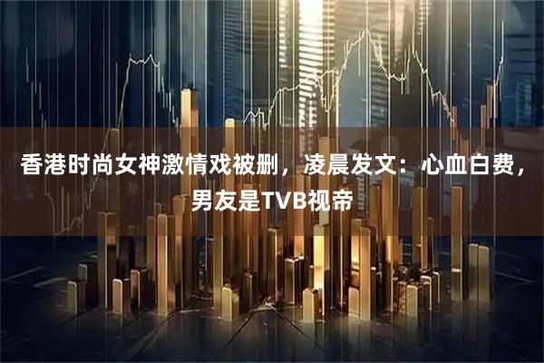香港时尚女神激情戏被删，凌晨发文：心血白费，男友是TVB视帝