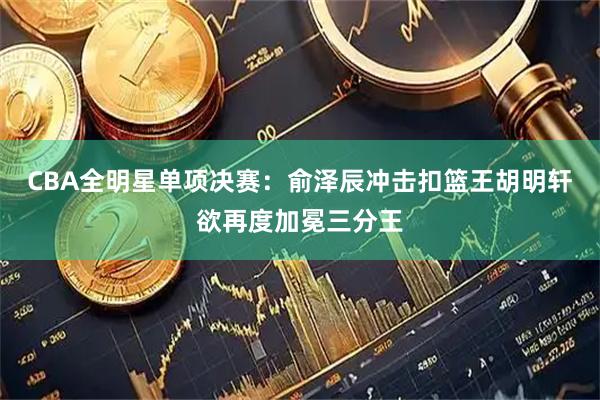 CBA全明星单项决赛：俞泽辰冲击扣篮王胡明轩欲再度加冕三分王