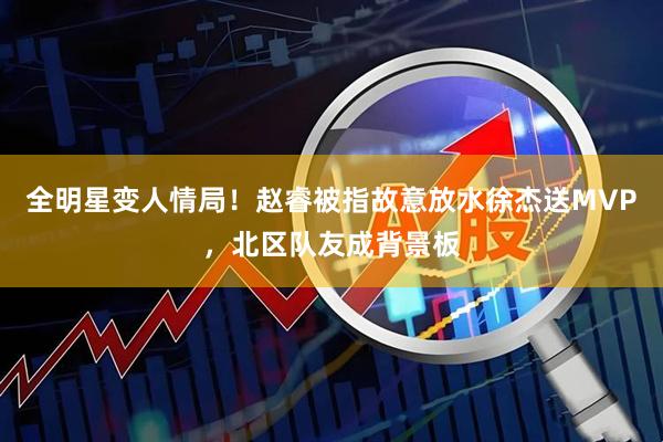 全明星变人情局！赵睿被指故意放水徐杰送MVP，北区队友成背景板