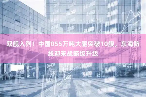 双舰入列！中国055万吨大驱突破10艘，东海防线迎来战略级升级