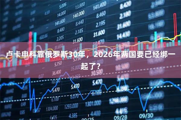 卢卡申科靠俄罗斯30年，2026年两国要已经绑一起了？
