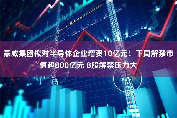 豪威集团拟对半导体企业增资10亿元！下周解禁市值超800亿元 8股解禁压力大