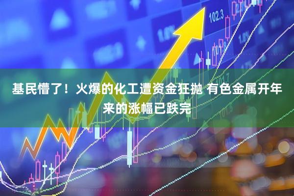 基民懵了！火爆的化工遭资金狂抛 有色金属开年来的涨幅已跌完