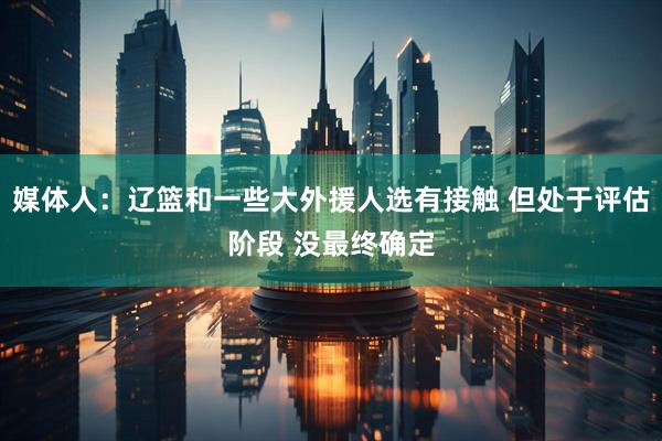 媒体人：辽篮和一些大外援人选有接触 但处于评估阶段 没最终确定
