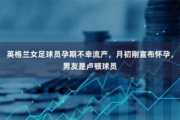英格兰女足球员孕期不幸流产，月初刚宣布怀孕，男友是卢顿球员