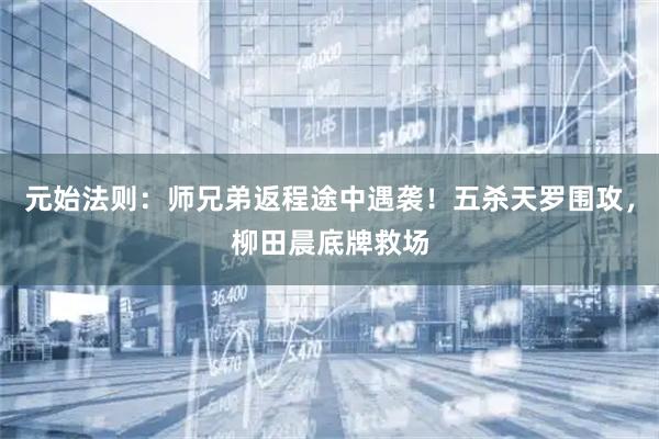 元始法则：师兄弟返程途中遇袭！五杀天罗围攻，柳田晨底牌救场