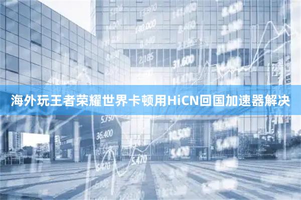 海外玩王者荣耀世界卡顿用HiCN回国加速器解决