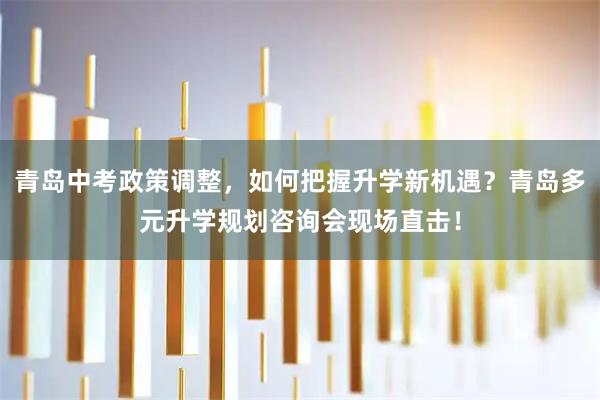 青岛中考政策调整，如何把握升学新机遇？青岛多元升学规划咨询会现场直击！