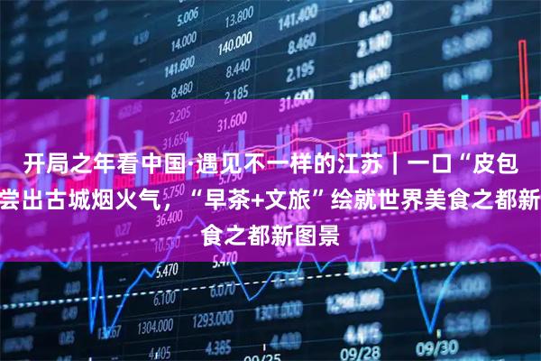 开局之年看中国·遇见不一样的江苏｜一口“皮包水”尝出古城烟火气，“早茶+文旅”绘就世界美食之都新图景