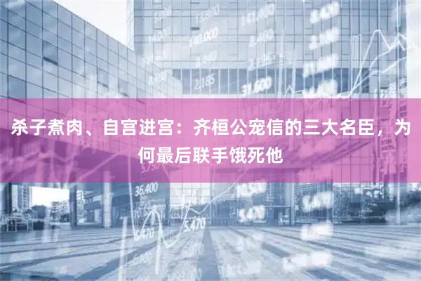 杀子煮肉、自宫进宫：齐桓公宠信的三大名臣，为何最后联手饿死他