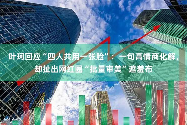 叶珂回应“四人共用一张脸”：一句高情商化解，却扯出网红圈“批量审美”遮羞布