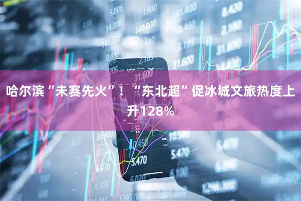 哈尔滨“未赛先火”！“东北超”促冰城文旅热度上升128%