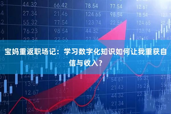 宝妈重返职场记：学习数字化知识如何让我重获自信与收入？
