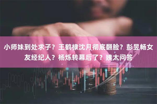 小师妹到处求子？王鹤棣沈月彻底翻脸？彭昱畅女友经纪人？杨烁转幕后了？姨太问答