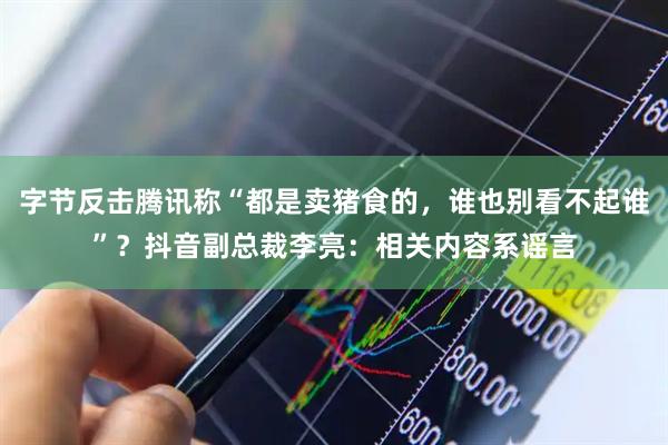 字节反击腾讯称“都是卖猪食的，谁也别看不起谁”？抖音副总裁李亮：相关内容系谣言