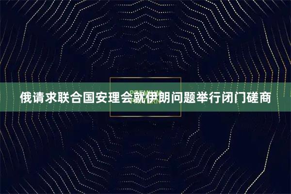 俄请求联合国安理会就伊朗问题举行闭门磋商