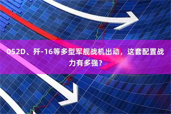052D、歼-16等多型军舰战机出动，这套配置战力有多强？