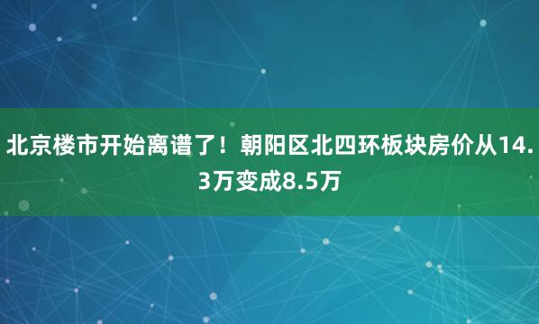 北京楼市开始离谱了！朝阳区北四环板块房价从14.3万变成8.5万