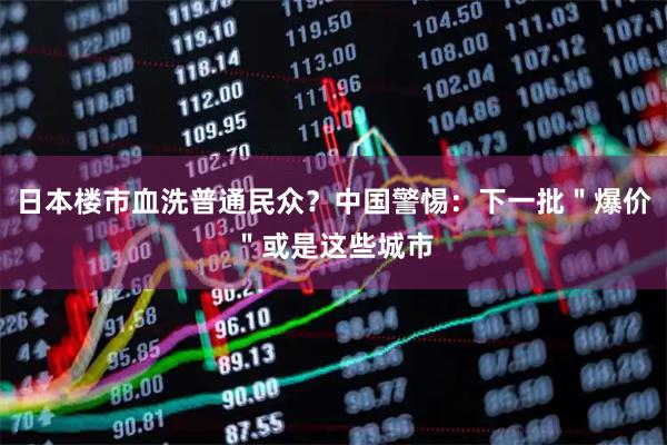 日本楼市血洗普通民众？中国警惕：下一批＂爆价＂或是这些城市
