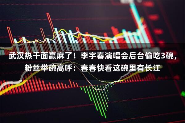 武汉热干面赢麻了!李宇春演唱会后台偷吃3碗,粉丝举碗高呼:春春快看这碗里有长江