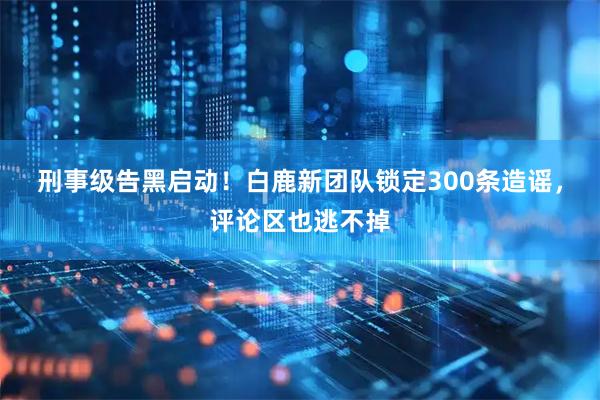 刑事级告黑启动！白鹿新团队锁定300条造谣，评论区也逃不掉
