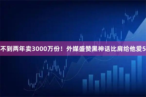不到两年卖3000万份！外媒盛赞黑神话比肩给他爱5