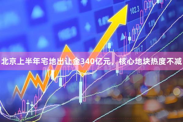 北京上半年宅地出让金340亿元，核心地块热度不减