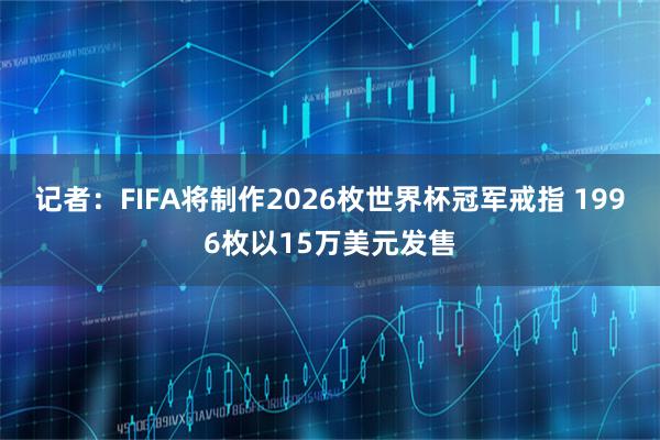 记者：FIFA将制作2026枚世界杯冠军戒指 1996枚以15万美元发售