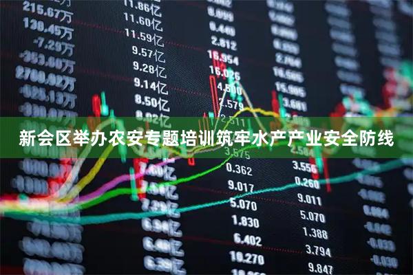 新会区举办农安专题培训筑牢水产产业安全防线